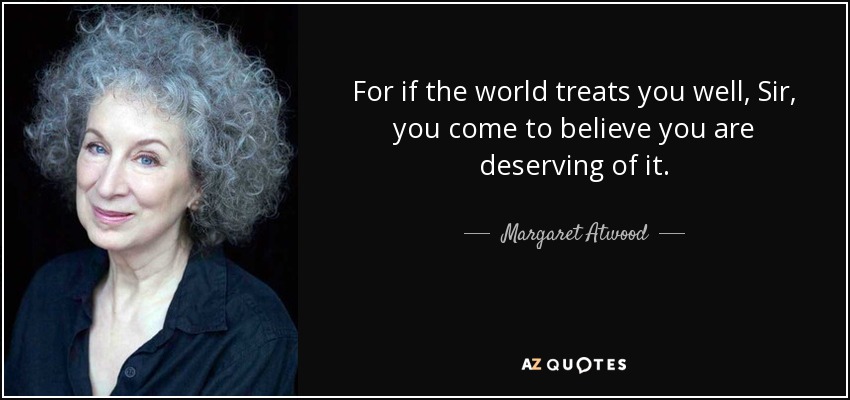 For if the world treats you well, Sir, you come to believe you are deserving of it. - Margaret Atwood