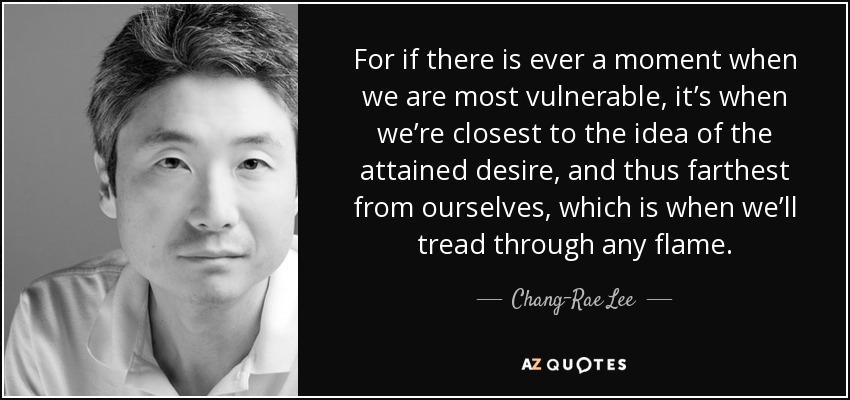 For if there is ever a moment when we are most vulnerable, it’s when we’re closest to the idea of the attained desire, and thus farthest from ourselves, which is when we’ll tread through any flame. - Chang-Rae Lee