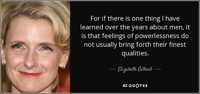For if there is one thing I have learned over the years about men, it is that feelings of powerlessness do not usually bring forth their finest qualities. - Elizabeth Gilbert