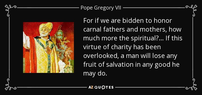 For if we are bidden to honor carnal fathers and mothers, how much more the spiritual? ... If this virtue of charity has been overlooked, a man will lose any fruit of salvation in any good he may do. - Pope Gregory VII