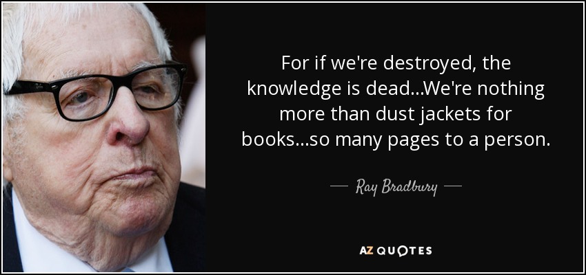 For if we're destroyed, the knowledge is dead...We're nothing more than dust jackets for books...so many pages to a person. - Ray Bradbury