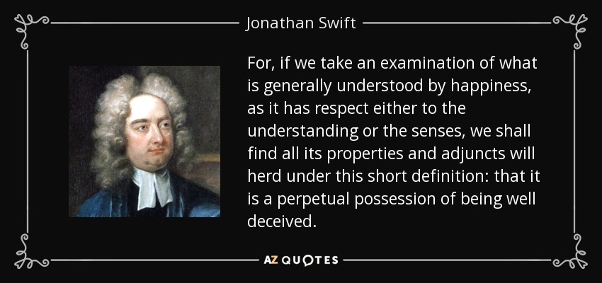 For, if we take an examination of what is generally understood by happiness, as it has respect either to the understanding or the senses, we shall find all its properties and adjuncts will herd under this short definition: that it is a perpetual possession of being well deceived. - Jonathan Swift