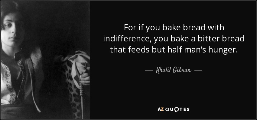 For if you bake bread with indifference, you bake a bitter bread that feeds but half man's hunger. - Khalil Gibran