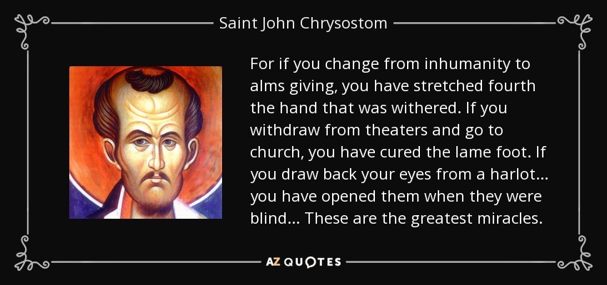 For if you change from inhumanity to alms giving, you have stretched fourth the hand that was withered. If you withdraw from theaters and go to church, you have cured the lame foot. If you draw back your eyes from a harlot ... you have opened them when they were blind ... These are the greatest miracles. - Saint John Chrysostom