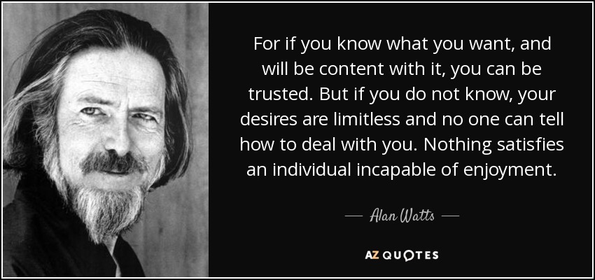 For if you know what you want, and will be content with it, you can be trusted. But if you do not know, your desires are limitless and no one can tell how to deal with you. Nothing satisfies an individual incapable of enjoyment. - Alan Watts