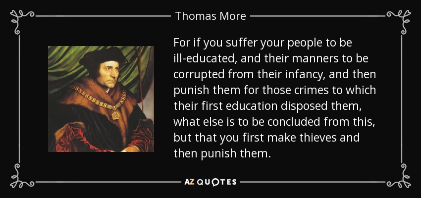 For if you suffer your people to be ill-educated, and their manners to be corrupted from their infancy, and then punish them for those crimes to which their first education disposed them, what else is to be concluded from this, but that you first make thieves and then punish them. - Thomas More