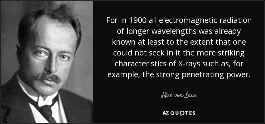 For in 1900 all electromagnetic radiation of longer wavelengths was already known at least to the extent that one could not seek in it the more striking characteristics of X-rays such as, for example, the strong penetrating power. - Max von Laue