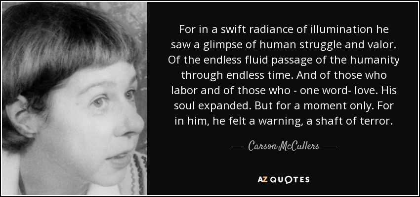 For in a swift radiance of illumination he saw a glimpse of human struggle and valor. Of the endless fluid passage of the humanity through endless time. And of those who labor and of those who - one word- love. His soul expanded. But for a moment only. For in him, he felt a warning, a shaft of terror. - Carson McCullers