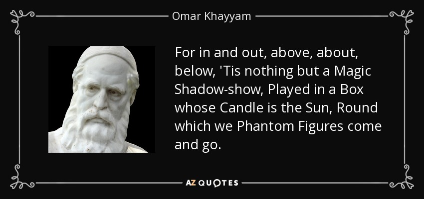 For in and out, above, about, below, 'Tis nothing but a Magic Shadow-show, Played in a Box whose Candle is the Sun, Round which we Phantom Figures come and go. - Omar Khayyam