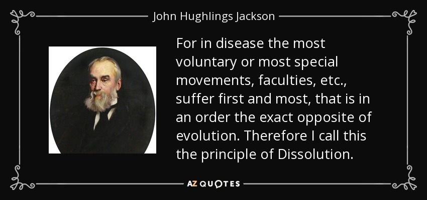 For in disease the most voluntary or most special movements, faculties, etc., suffer first and most, that is in an order the exact opposite of evolution. Therefore I call this the principle of Dissolution. - John Hughlings Jackson
