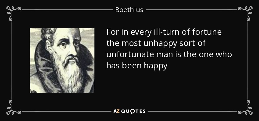 For in every ill-turn of fortune the most unhappy sort of unfortunate man is the one who has been happy - Boethius