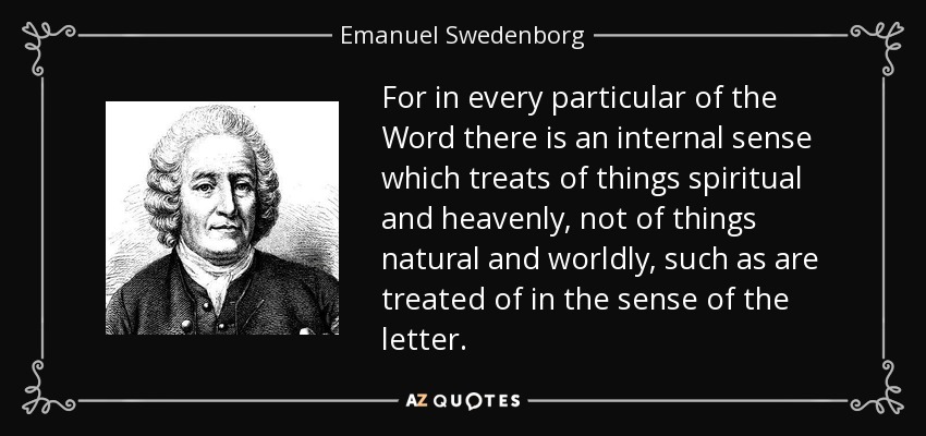 For in every particular of the Word there is an internal sense which treats of things spiritual and heavenly, not of things natural and worldly, such as are treated of in the sense of the letter. - Emanuel Swedenborg