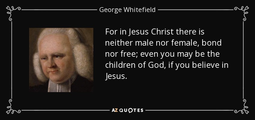 For in Jesus Christ there is neither male nor female, bond nor free; even you may be the children of God, if you believe in Jesus. - George Whitefield
