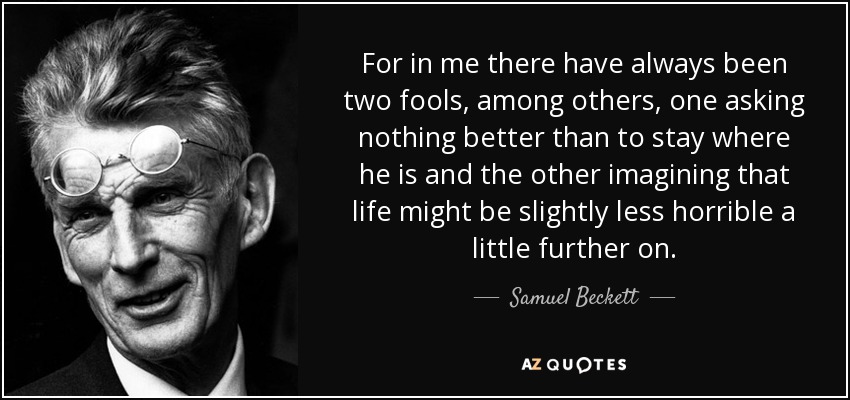 For in me there have always been two fools, among others, one asking nothing better than to stay where he is and the other imagining that life might be slightly less horrible a little further on. - Samuel Beckett