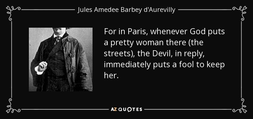 For in Paris, whenever God puts a pretty woman there (the streets), the Devil, in reply, immediately puts a fool to keep her. - Jules Amedee Barbey d'Aurevilly