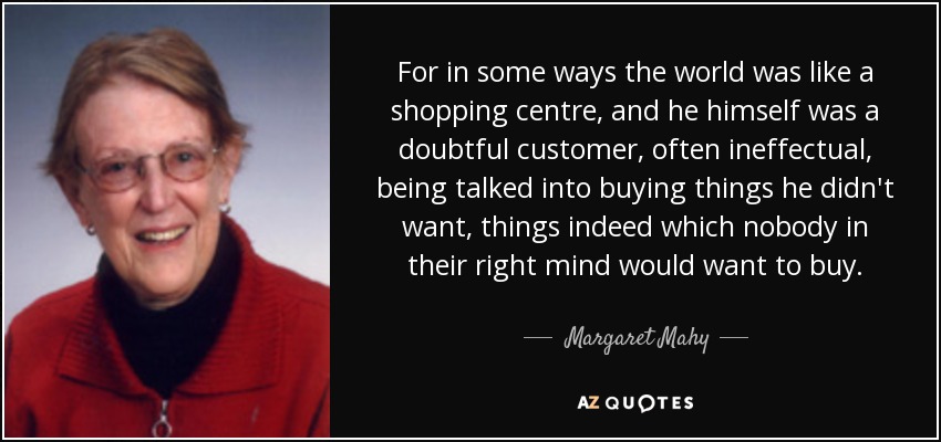 For in some ways the world was like a shopping centre, and he himself was a doubtful customer, often ineffectual, being talked into buying things he didn't want, things indeed which nobody in their right mind would want to buy. - Margaret Mahy