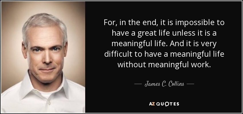 For, in the end, it is impossible to have a great life unless it is a meaningful life. And it is very difficult to have a meaningful life without meaningful work. - James C. Collins