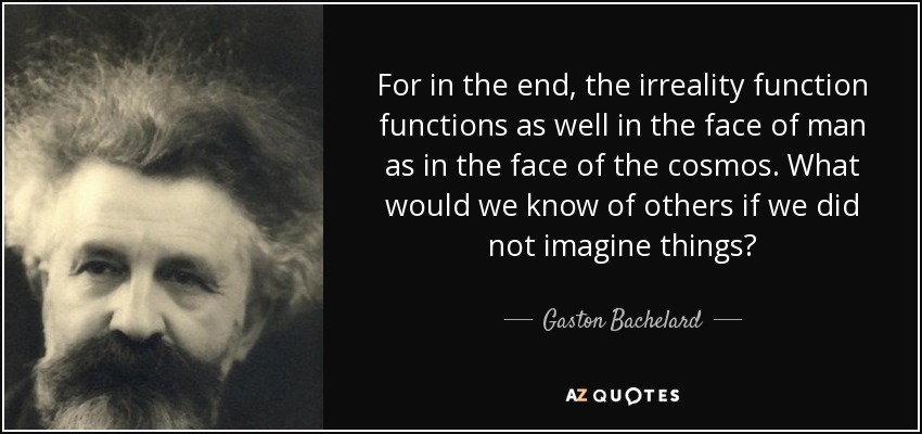 For in the end, the irreality function functions as well in the face of man as in the face of the cosmos. What would we know of others if we did not imagine things? - Gaston Bachelard