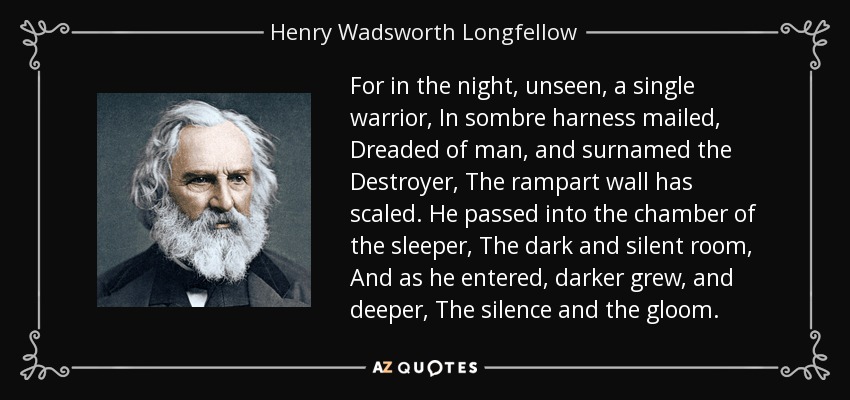 For in the night, unseen, a single warrior, In sombre harness mailed, Dreaded of man, and surnamed the Destroyer, The rampart wall has scaled. He passed into the chamber of the sleeper, The dark and silent room, And as he entered, darker grew, and deeper, The silence and the gloom. - Henry Wadsworth Longfellow