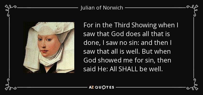 For in the Third Showing when I saw that God does all that is done, I saw no sin: and then I saw that all is well. But when God showed me for sin, then said He: All SHALL be well. - Julian of Norwich
