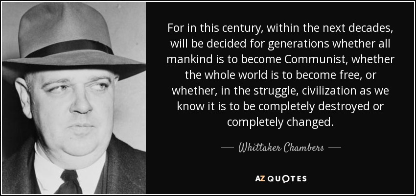 For in this century, within the next decades, will be decided for generations whether all mankind is to become Communist, whether the whole world is to become free, or whether, in the struggle, civilization as we know it is to be completely destroyed or completely changed. - Whittaker Chambers