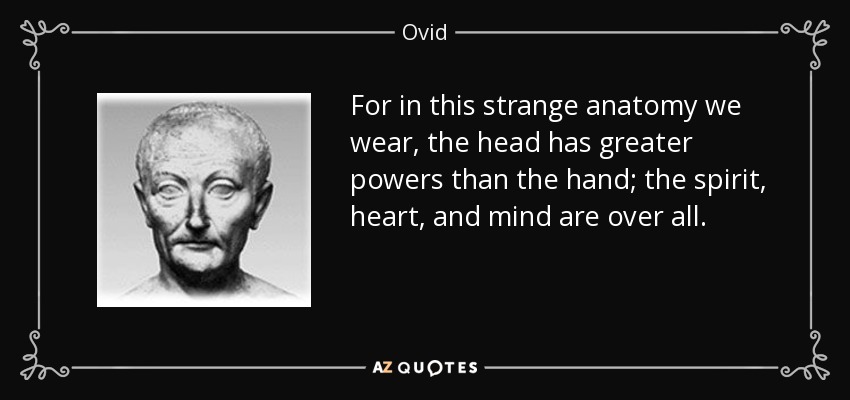 For in this strange anatomy we wear, the head has greater powers than the hand; the spirit, heart, and mind are over all. - Ovid