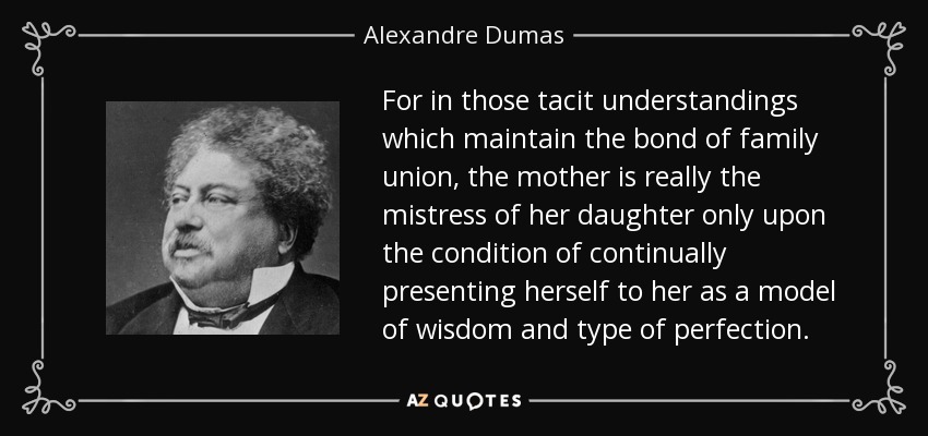 For in those tacit understandings which maintain the bond of family union, the mother is really the mistress of her daughter only upon the condition of continually presenting herself to her as a model of wisdom and type of perfection. - Alexandre Dumas