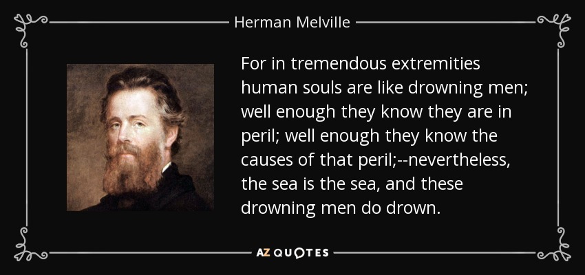 For in tremendous extremities human souls are like drowning men; well enough they know they are in peril; well enough they know the causes of that peril;--nevertheless, the sea is the sea, and these drowning men do drown. - Herman Melville