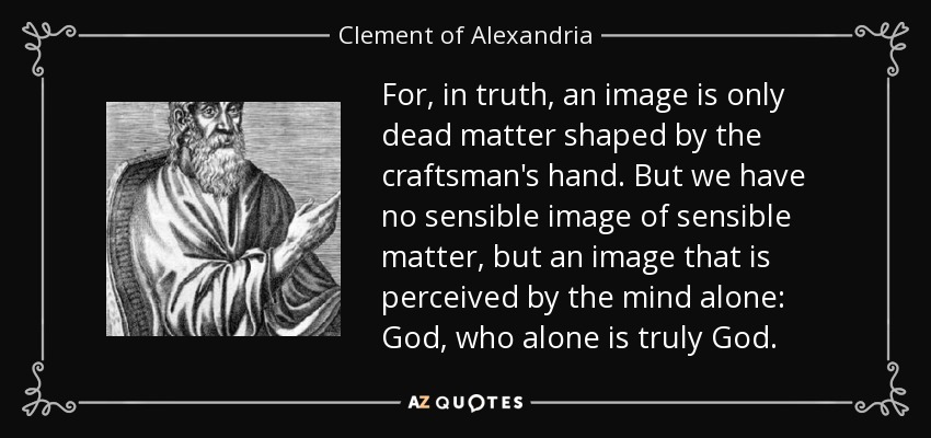 For, in truth, an image is only dead matter shaped by the craftsman's hand. But we have no sensible image of sensible matter, but an image that is perceived by the mind alone: God, who alone is truly God. - Clement of Alexandria