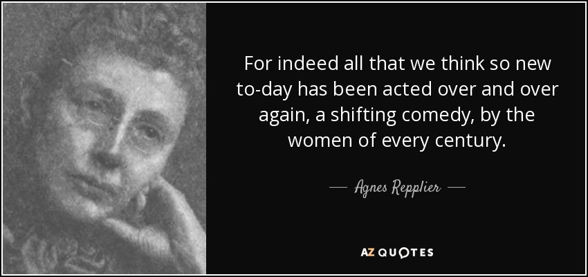 For indeed all that we think so new to-day has been acted over and over again, a shifting comedy, by the women of every century. - Agnes Repplier