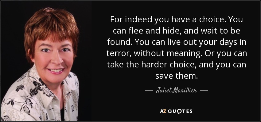 For indeed you have a choice. You can flee and hide, and wait to be found. You can live out your days in terror, without meaning. Or you can take the harder choice, and you can save them. - Juliet Marillier