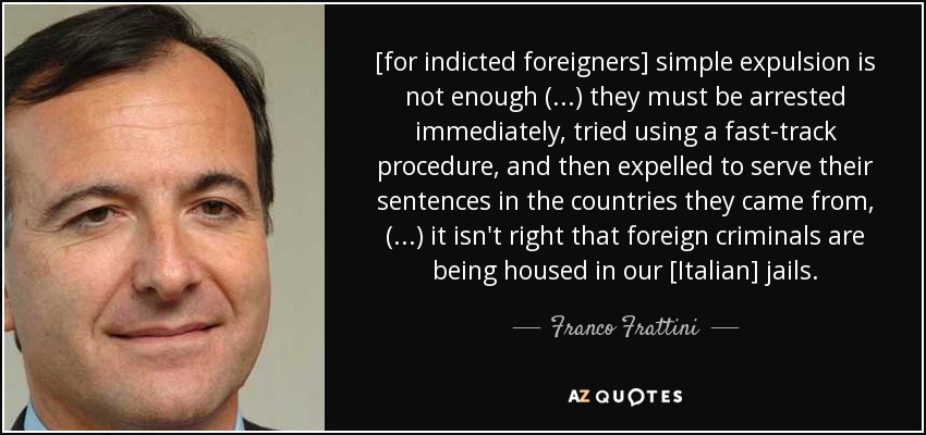 [for indicted foreigners] simple expulsion is not enough (...) they must be arrested immediately, tried using a fast-track procedure, and then expelled to serve their sentences in the countries they came from, (...) it isn't right that foreign criminals are being housed in our [Italian] jails. - Franco Frattini