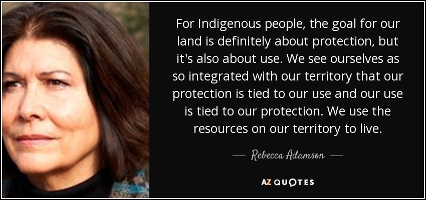 For Indigenous people, the goal for our land is definitely about protection, but it's also about use. We see ourselves as so integrated with our territory that our protection is tied to our use and our use is tied to our protection. We use the resources on our territory to live. - Rebecca Adamson