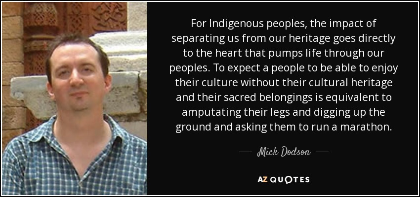 For Indigenous peoples , the impact of separating us from our heritage goes directly to the heart that pumps life through our peoples. To expect a people to be able to enjoy their culture without their cultural heritage and their sacred belongings is equivalent to amputating their legs and digging up the ground and asking them to run a marathon. - Mick Dodson