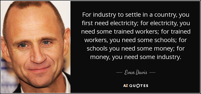 For industry to settle in a country, you first need electricity; for electricity, you need some trained workers; for trained workers, you need some schools; for schools you need some money; for money, you need some industry. - Evan Davis