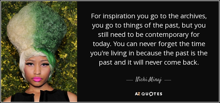 For inspiration you go to the archives, you go to things of the past, but you still need to be contemporary for today. You can never forget the time you're living in because the past is the past and it will never come back. - Nicki Minaj