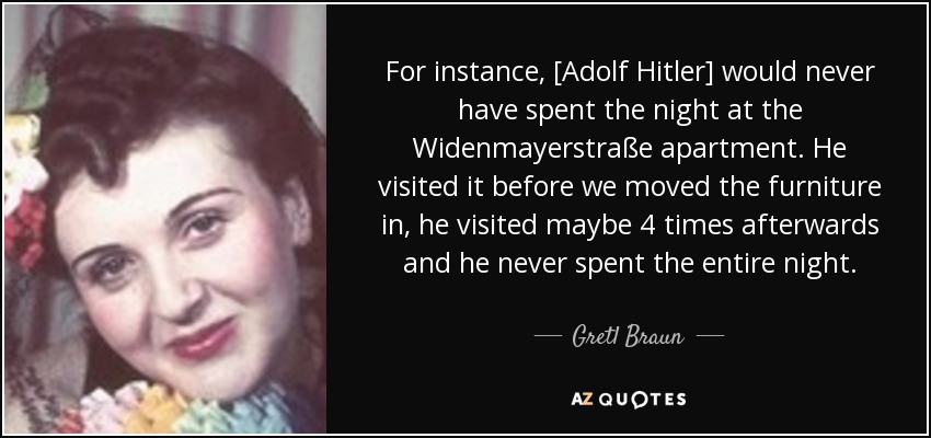 For instance, [Adolf Hitler] would never have spent the night at the Widenmayerstraße apartment. He visited it before we moved the furniture in, he visited maybe 4 times afterwards and he never spent the entire night. - Gretl Braun
