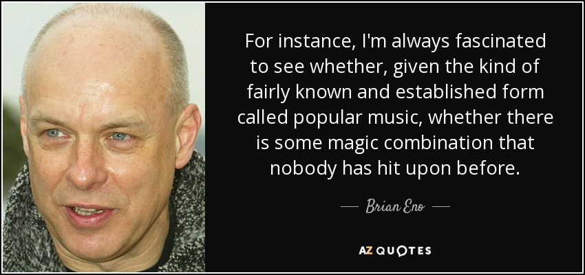 For instance, I'm always fascinated to see whether, given the kind of fairly known and established form called popular music, whether there is some magic combination that nobody has hit upon before. - Brian Eno