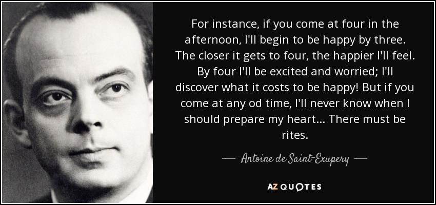 For instance, if you come at four in the afternoon, I'll begin to be happy by three. The closer it gets to four, the happier I'll feel. By four I'll be excited and worried; I'll discover what it costs to be happy! But if you come at any od time, I'll never know when I should prepare my heart... There must be rites. - Antoine de Saint-Exupery