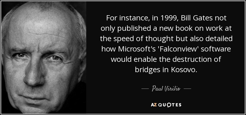For instance, in 1999, Bill Gates not only published a new book on work at the speed of thought but also detailed how Microsoft's 'Falconview' software would enable the destruction of bridges in Kosovo. - Paul Virilio