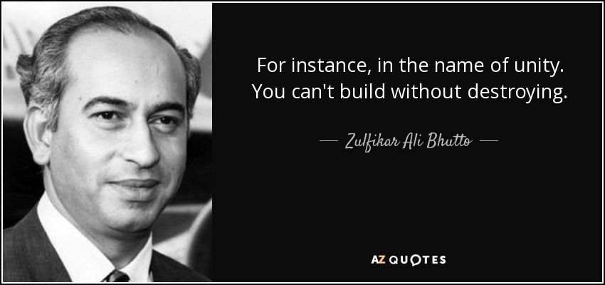 For instance, in the name of unity. You can't build without destroying. - Zulfikar Ali Bhutto