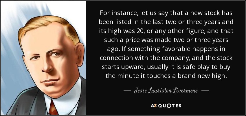 For instance, let us say that a new stock has been listed in the last two or three years and its high was 20, or any other figure, and that such a price was made two or three years ago. If something favorable happens in connection with the company, and the stock starts upward, usually it is safe play to buy the minute it touches a brand new high. - Jesse Lauriston Livermore