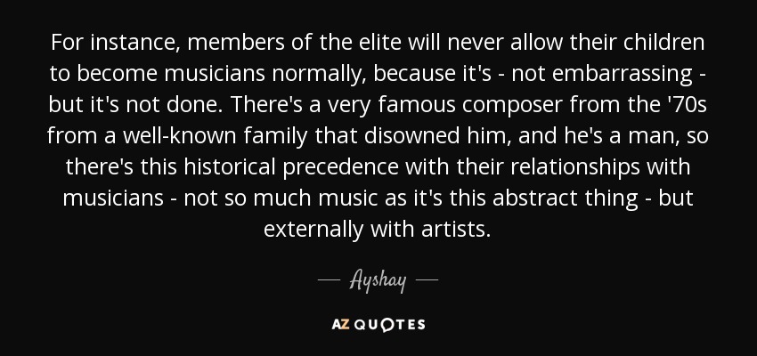 For instance, members of the elite will never allow their children to become musicians normally, because it's - not embarrassing - but it's not done. There's a very famous composer from the '70s from a well-known family that disowned him, and he's a man, so there's this historical precedence with their relationships with musicians - not so much music as it's this abstract thing - but externally with artists. - Ayshay