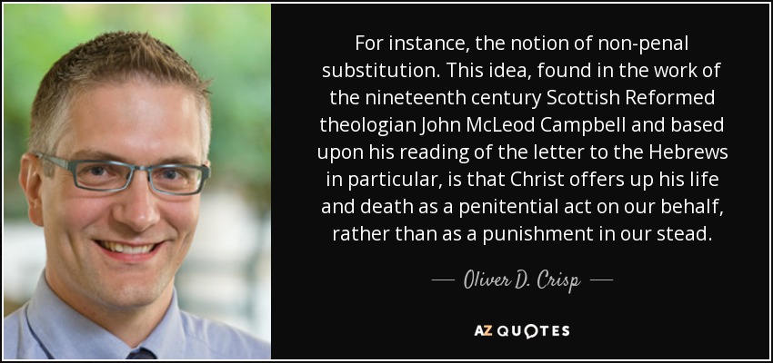 For instance, the notion of non-penal substitution. This idea, found in the work of the nineteenth century Scottish Reformed theologian John McLeod Campbell and based upon his reading of the letter to the Hebrews in particular, is that Christ offers up his life and death as a penitential act on our behalf, rather than as a punishment in our stead. - Oliver D. Crisp