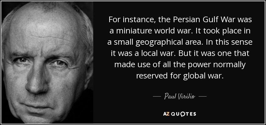 For instance, the Persian Gulf War was a miniature world war. It took place in a small geographical area. In this sense it was a local war. But it was one that made use of all the power normally reserved for global war. - Paul Virilio