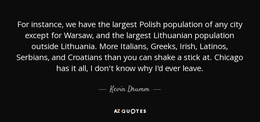 For instance, we have the largest Polish population of any city except for Warsaw, and the largest Lithuanian population outside Lithuania. More Italians, Greeks, Irish, Latinos, Serbians, and Croatians than you can shake a stick at. Chicago has it all, I don't know why I'd ever leave. - Kevin Drumm