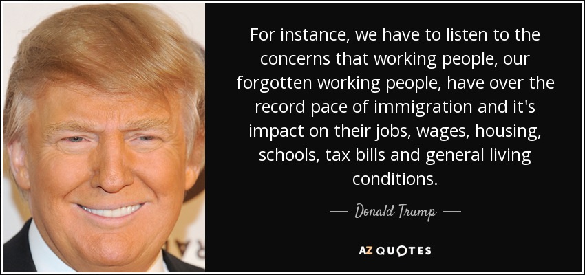For instance, we have to listen to the concerns that working people, our forgotten working people, have over the record pace of immigration and it's impact on their jobs, wages, housing, schools, tax bills and general living conditions. - Donald Trump