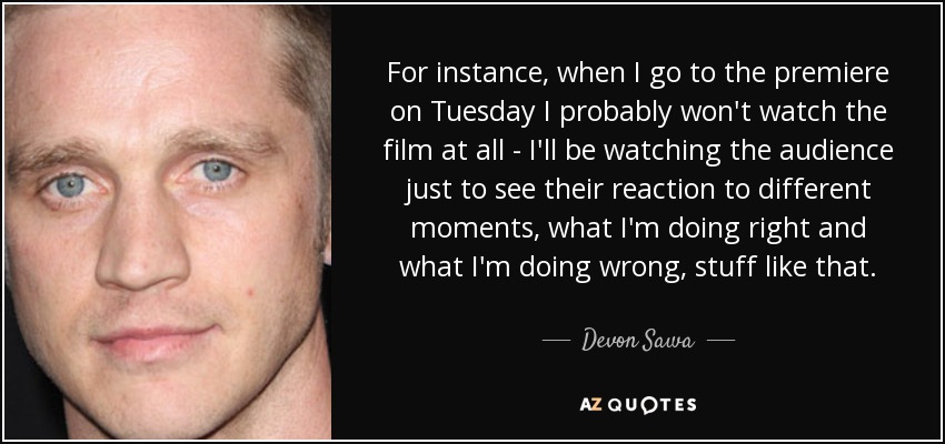 For instance, when I go to the premiere on Tuesday I probably won't watch the film at all - I'll be watching the audience just to see their reaction to different moments, what I'm doing right and what I'm doing wrong, stuff like that. - Devon Sawa