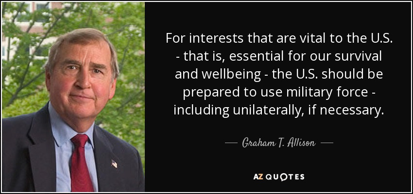 For interests that are vital to the U.S. - that is, essential for our survival and wellbeing - the U.S. should be prepared to use military force - including unilaterally, if necessary. - Graham T. Allison