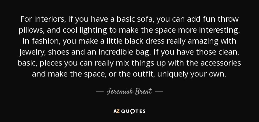 For interiors, if you have a basic sofa, you can add fun throw pillows, and cool lighting to make the space more interesting. In fashion, you make a little black dress really amazing with jewelry, shoes and an incredible bag. If you have those clean, basic, pieces you can really mix things up with the accessories and make the space, or the outfit, uniquely your own. - Jeremiah Brent